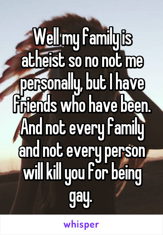 Well my family is atheist so no not me personally, but I have friends who have been. And not every family and not every person will kill you for being gay. 