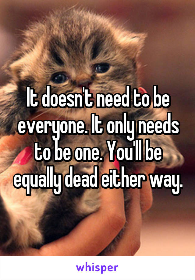 It doesn't need to be everyone. It only needs to be one. You'll be equally dead either way.