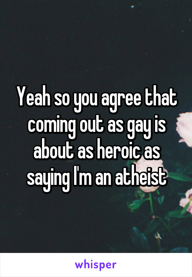 Yeah so you agree that coming out as gay is about as heroic as saying I'm an atheist