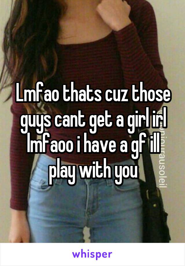 Lmfao thats cuz those guys cant get a girl irl lmfaoo i have a gf ill play with you