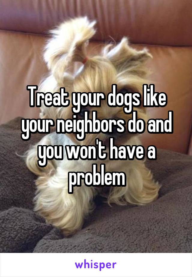 Treat your dogs like your neighbors do and you won't have a problem