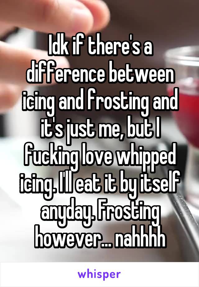 Idk if there's a difference between icing and frosting and it's just me, but I fucking love whipped icing. I'll eat it by itself anyday. Frosting however... nahhhh