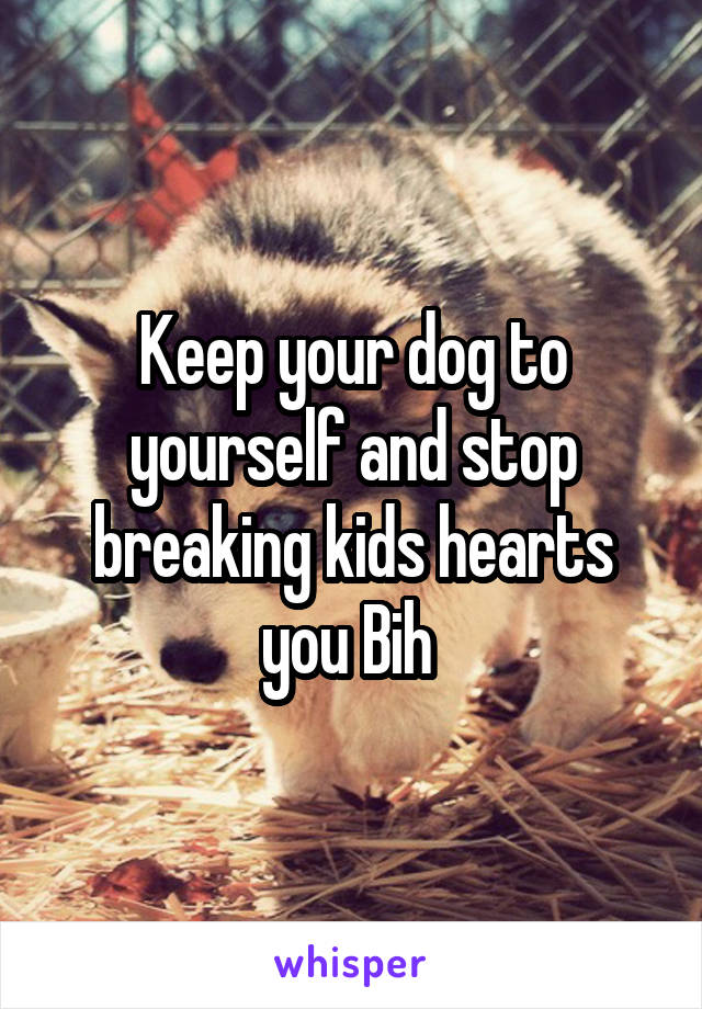 Keep your dog to yourself and stop breaking kids hearts you Bih 