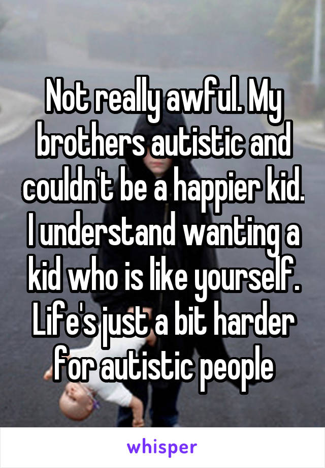 Not really awful. My brothers autistic and couldn't be a happier kid. I understand wanting a kid who is like yourself. Life's just a bit harder for autistic people