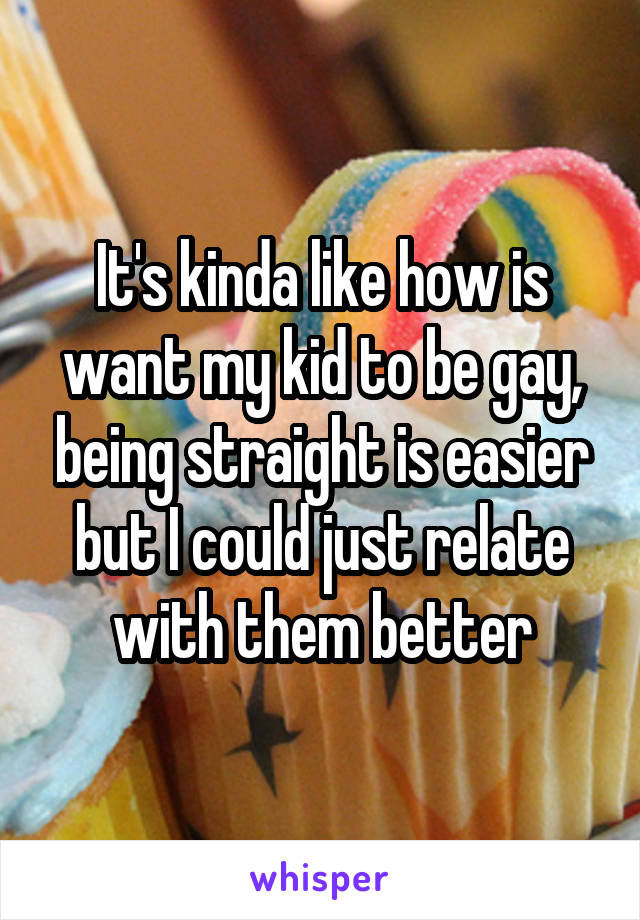 It's kinda like how is want my kid to be gay, being straight is easier but I could just relate with them better