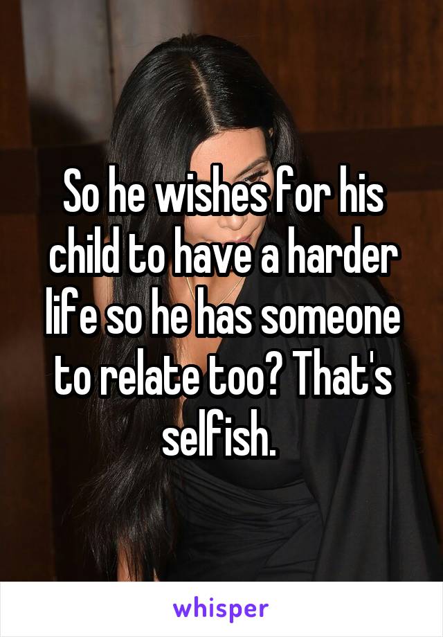 So he wishes for his child to have a harder life so he has someone to relate too? That's selfish. 