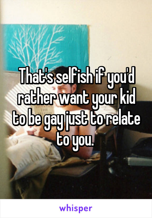 That's selfish if you'd rather want your kid to be gay just to relate to you. 