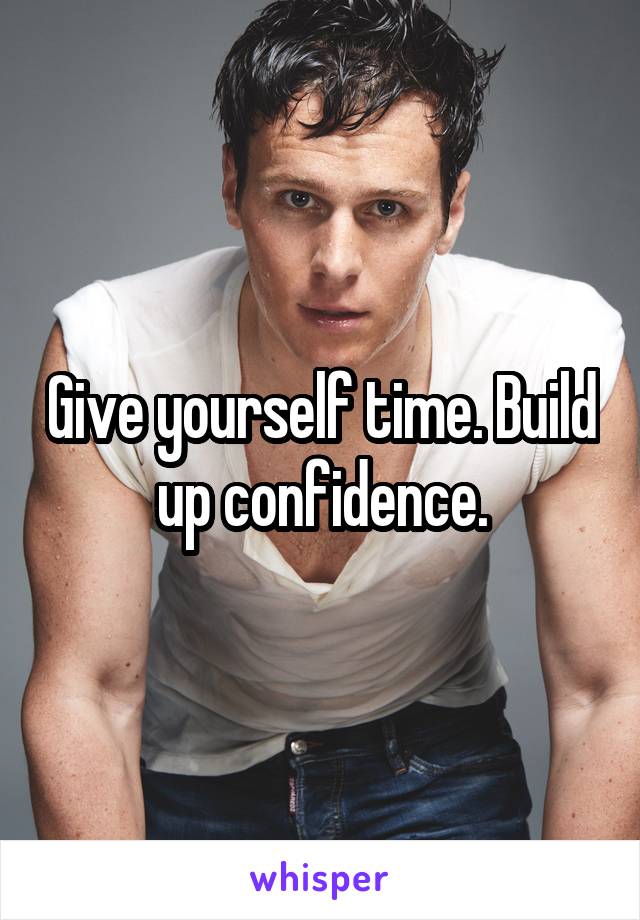 Give yourself time. Build up confidence.