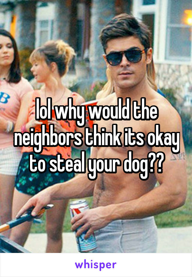 lol why would the neighbors think its okay to steal your dog??