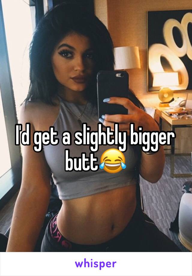 I'd get a slightly bigger butt😂