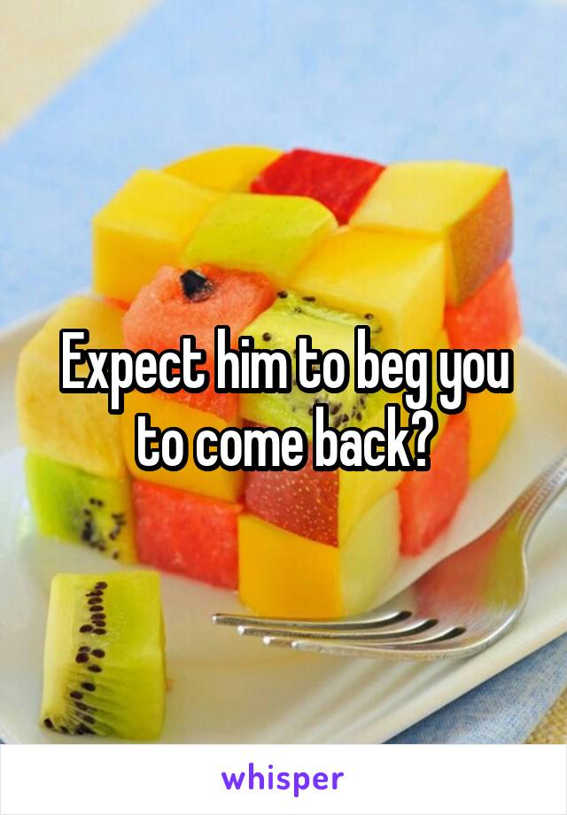 Expect him to beg you to come back?