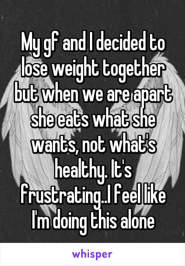 My gf and I decided to lose weight together but when we are apart she eats what she wants, not what's healthy. It's frustrating..I feel like I'm doing this alone