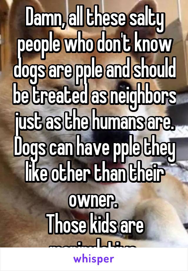 Damn, all these salty people who don't know dogs are pple and should be treated as neighbors just as the humans are. Dogs can have pple they like other than their owner. 
Those kids are manipulative 