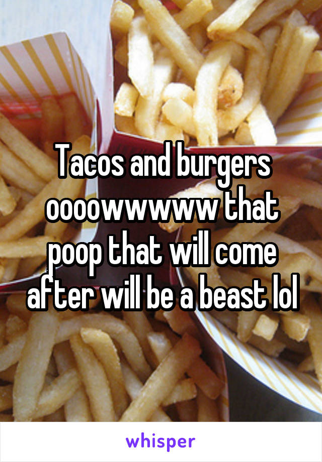Tacos and burgers oooowwwww that poop that will come after will be a beast lol