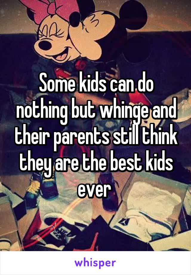 Some kids can do nothing but whinge and their parents still think they are the best kids ever 