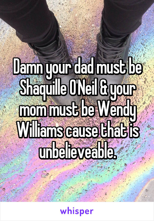 Damn your dad must be Shaquille O'Neil & your mom must be Wendy Williams cause that is unbelieveable.