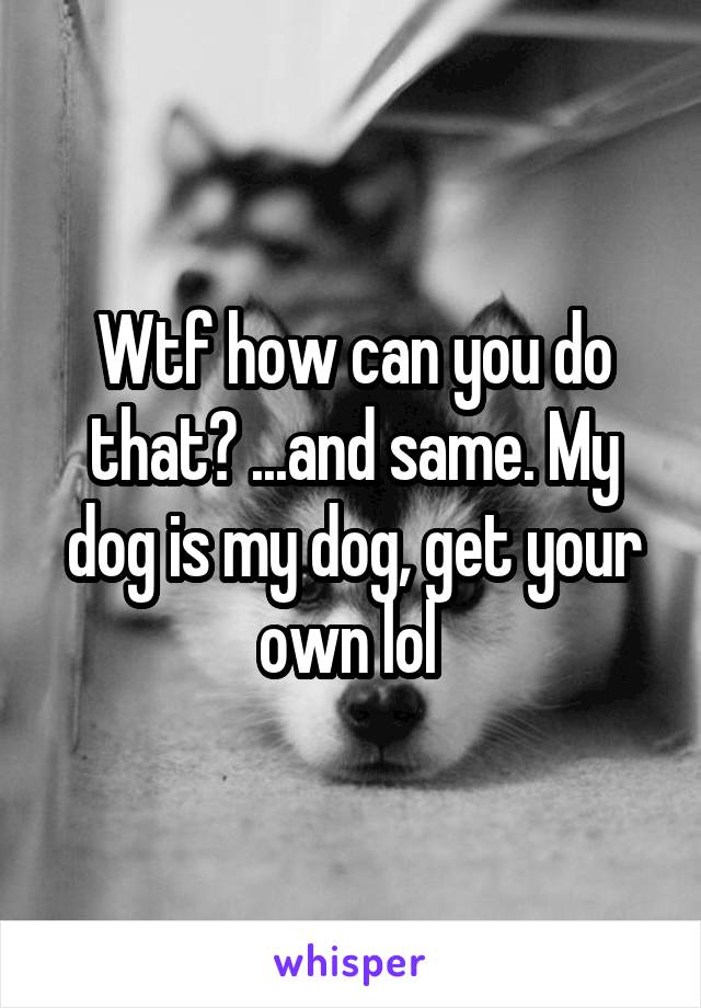 Wtf how can you do that? ...and same. My dog is my dog, get your own lol 