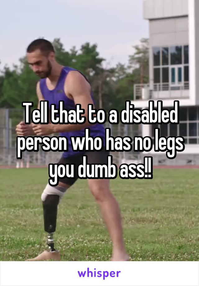 Tell that to a disabled person who has no legs you dumb ass!!