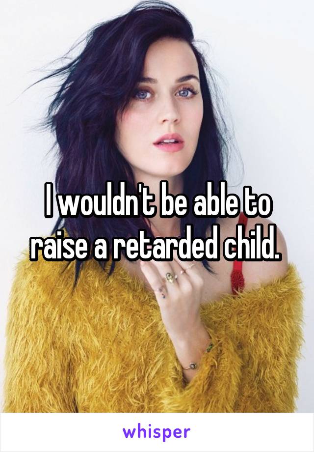 I wouldn't be able to raise a retarded child. 