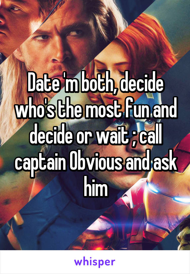 Date 'm both, decide who's the most fun and decide or wait ; call captain Obvious and ask him