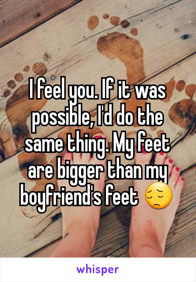 I feel you. If it was possible, I'd do the same thing. My feet are bigger than my boyfriend's feet 😔