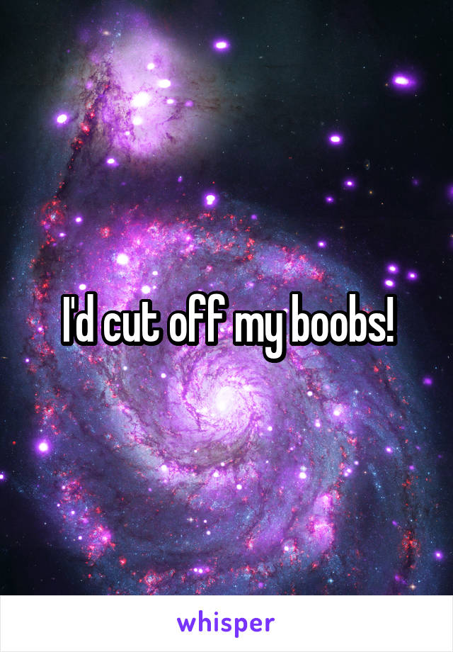 I'd cut off my boobs!