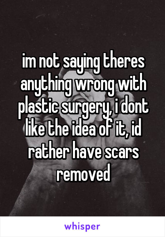 im not saying theres anything wrong with plastic surgery, i dont like the idea of it, id rather have scars removed