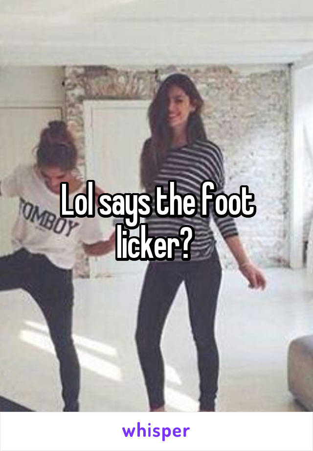 Lol says the foot licker? 