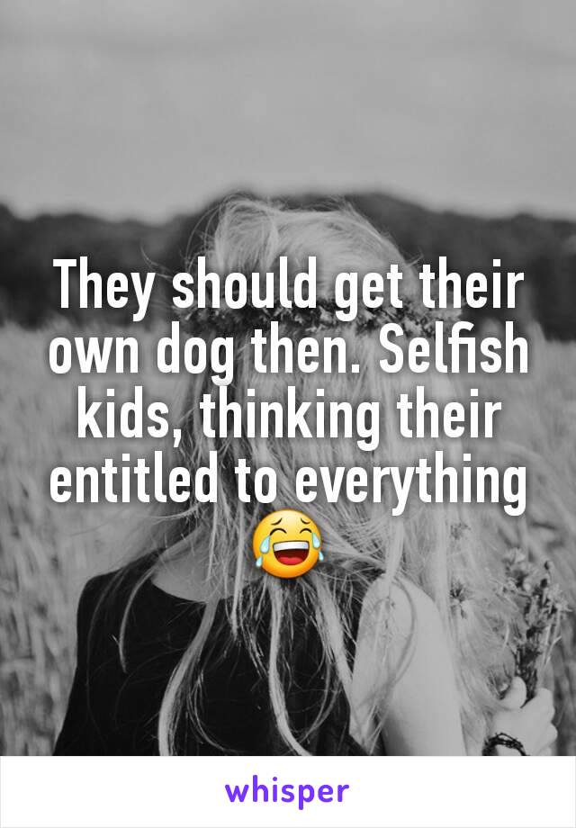 They should get their own dog then. Selfish kids, thinking their entitled to everything 😂