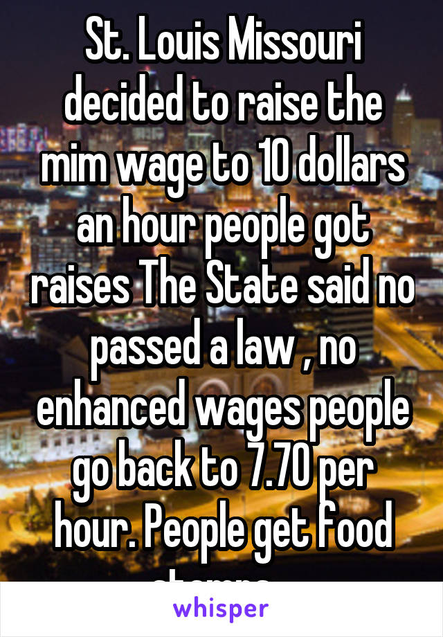 St. Louis Missouri decided to raise the mim wage to 10 dollars an hour people got raises The State said no passed a law , no enhanced wages people go back to 7.70 per hour. People get food stamps.  