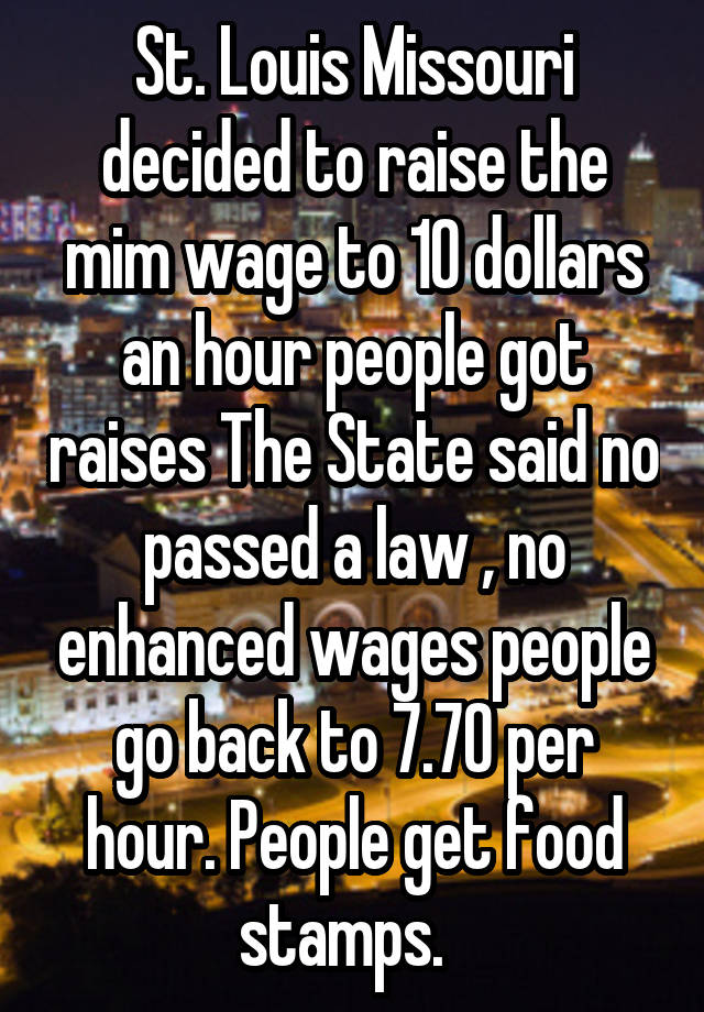 St. Louis Missouri decided to raise the mim wage to 10 dollars an hour people got raises The State said no passed a law , no enhanced wages people go back to 7.70 per hour. People get food stamps.  