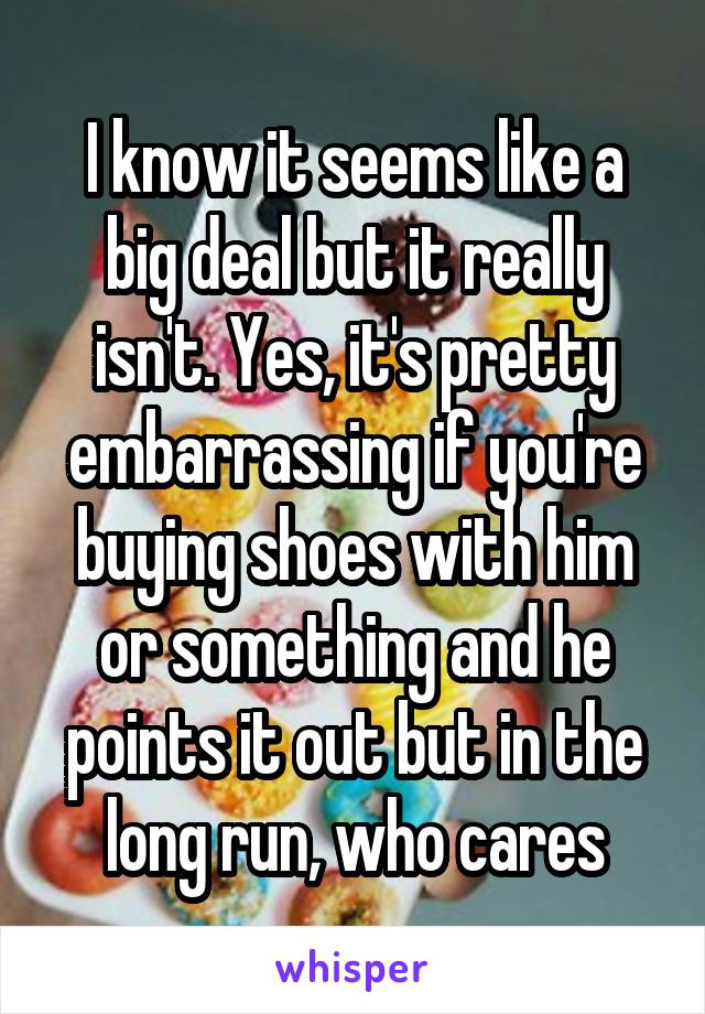 I know it seems like a big deal but it really isn't. Yes, it's pretty embarrassing if you're buying shoes with him or something and he points it out but in the long run, who cares