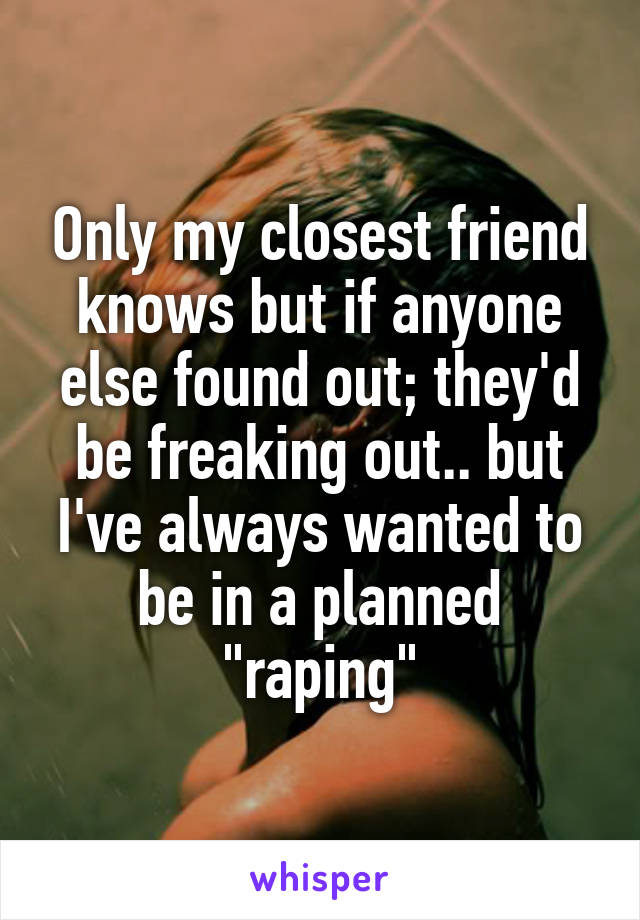 Only my closest friend knows but if anyone else found out; they'd be freaking out.. but I've always wanted to be in a planned "raping"