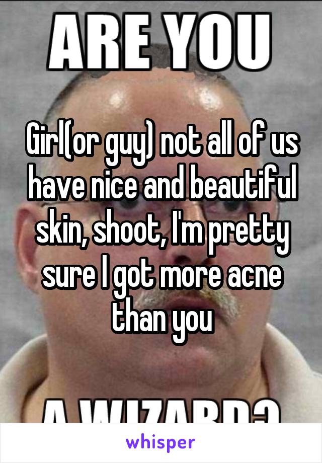 Girl(or guy) not all of us have nice and beautiful skin, shoot, I'm pretty sure I got more acne than you