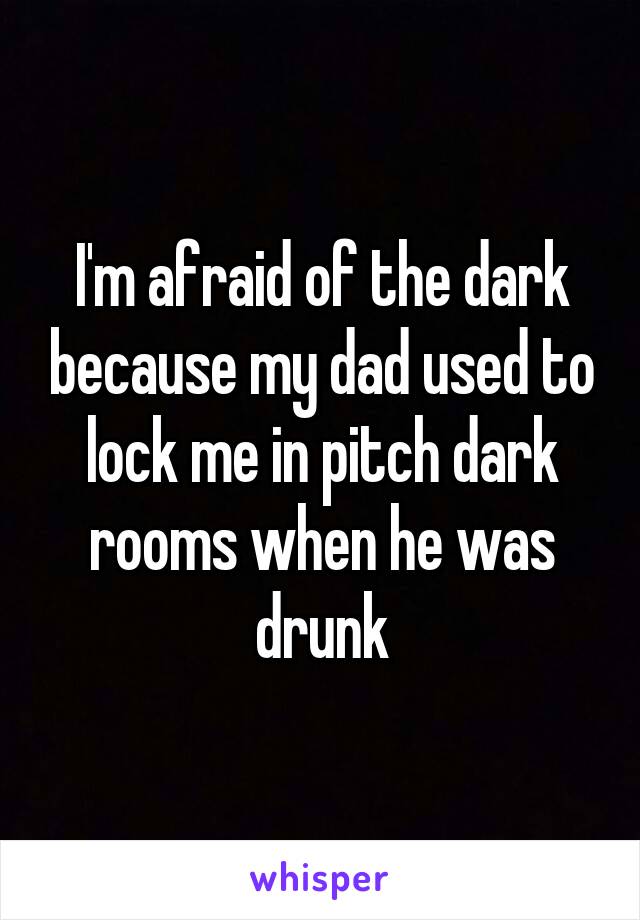 I'm afraid of the dark because my dad used to lock me in pitch dark rooms when he was drunk