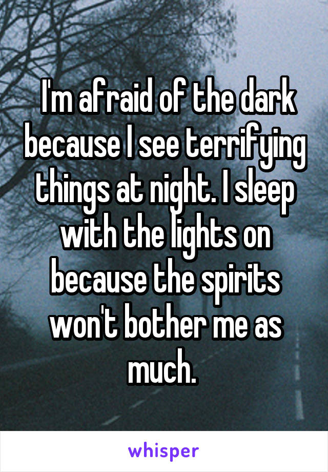  I'm afraid of the dark because I see terrifying things at night. I sleep with the lights on because the spirits won't bother me as much. 