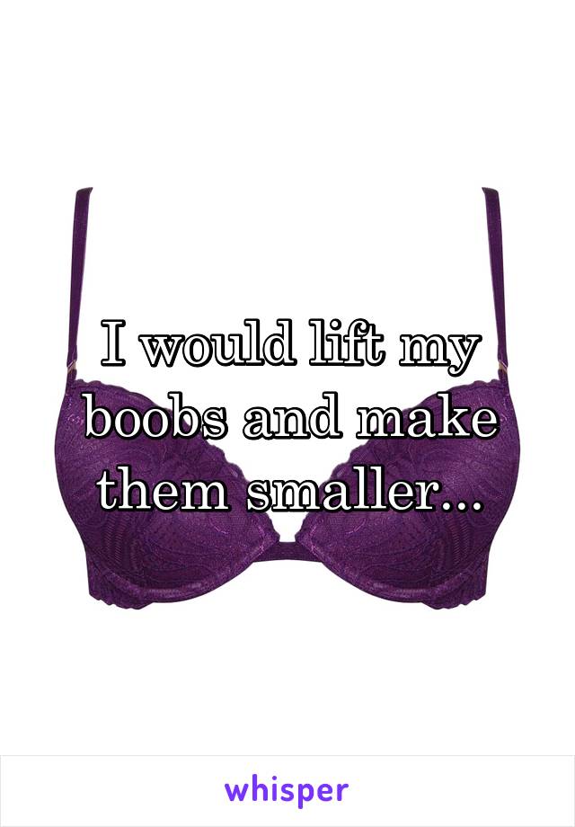 I would lift my boobs and make them smaller...