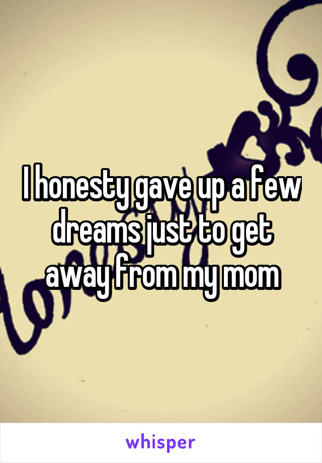 I honesty gave up a few dreams just to get away from my mom