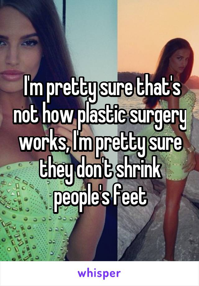  I'm pretty sure that's not how plastic surgery works, I'm pretty sure they don't shrink people's feet