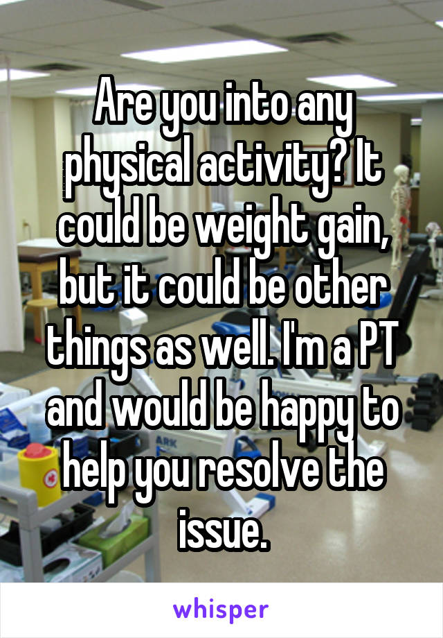 Are you into any physical activity? It could be weight gain, but it could be other things as well. I'm a PT and would be happy to help you resolve the issue.