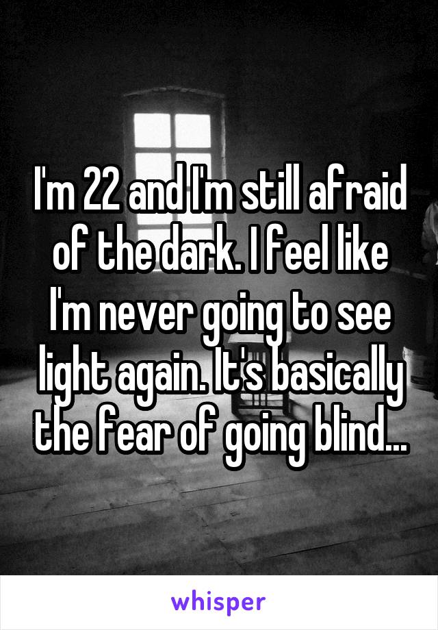 I'm 22 and I'm still afraid of the dark. I feel like I'm never going to see light again. It's basically the fear of going blind...