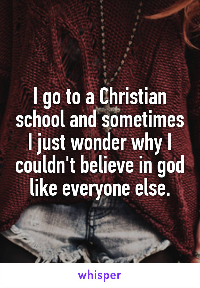 I go to a Christian school and sometimes I just wonder why I couldn't believe in god like everyone else.