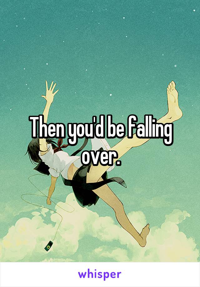 Then you'd be falling over.