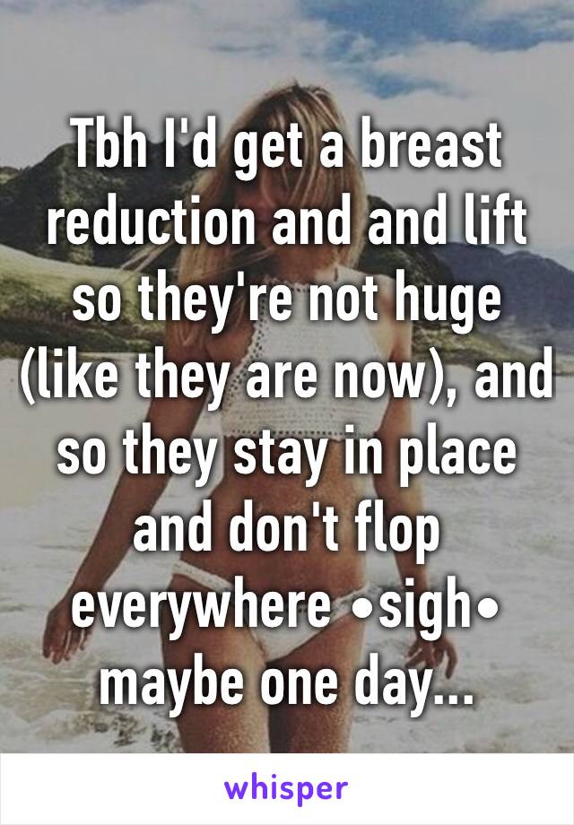 Tbh I'd get a breast reduction and and lift so they're not huge (like they are now), and so they stay in place and don't flop everywhere •sigh• maybe one day...
