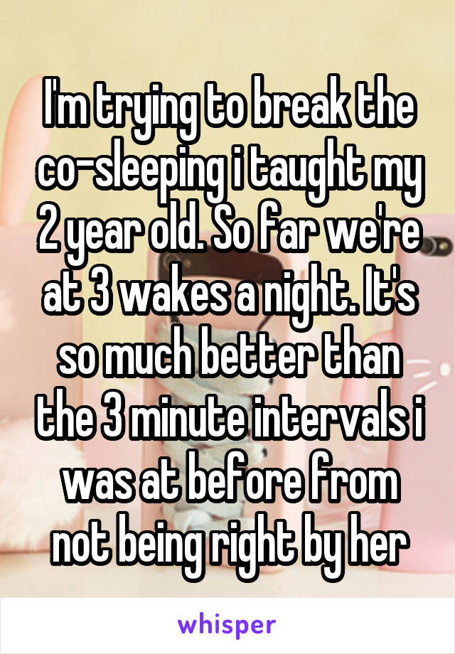 I'm trying to break the co-sleeping i taught my 2 year old. So far we're at 3 wakes a night. It's so much better than the 3 minute intervals i was at before from not being right by her