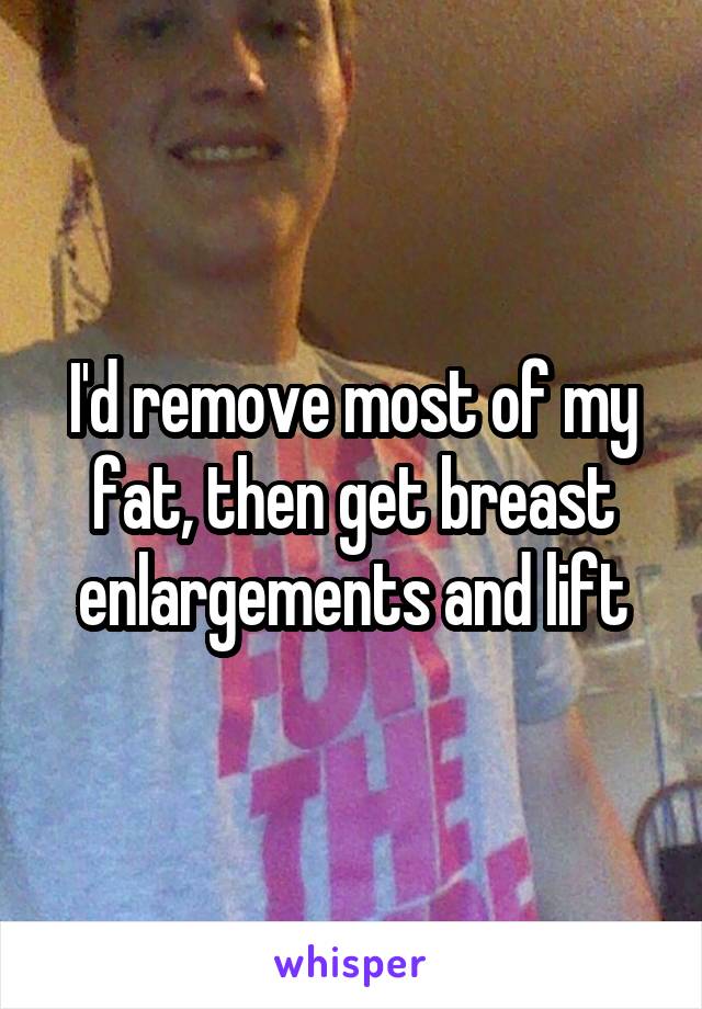 I'd remove most of my fat, then get breast enlargements and lift