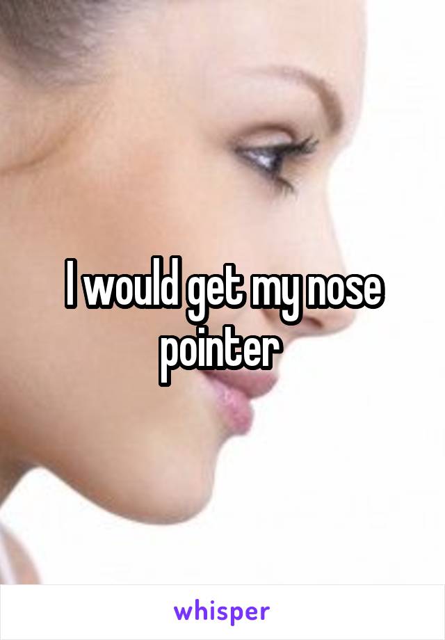 I would get my nose pointer 