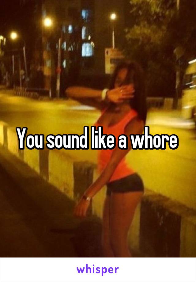 You sound like a whore 