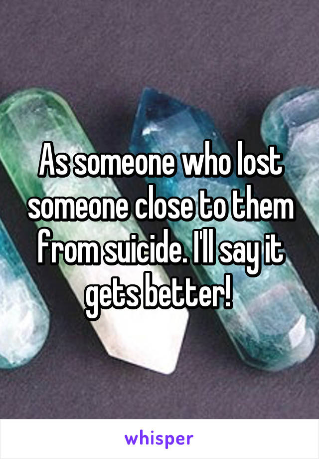 As someone who lost someone close to them from suicide. I'll say it gets better! 