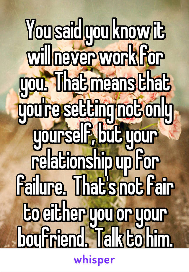 You said you know it will never work for you.  That means that you're setting not only yourself, but your relationship up for failure.  That's not fair to either you or your boyfriend.  Talk to him.